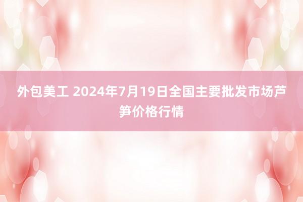 外包美工 2024年7月19日全国主要批发市场芦笋价格行情